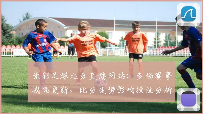 竞彩足球比分直播网站:多场赛事战况更新,比分走势影响投注分析与赛程安排