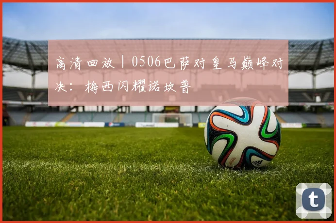 高清回放|0506巴萨对皇马巅峰对决:梅西闪耀诺坎普