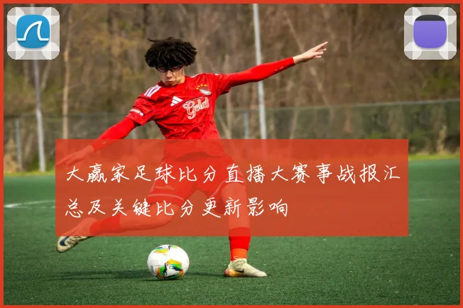 大赢家足球比分直播大赛事战报汇总及关键比分更新影响
