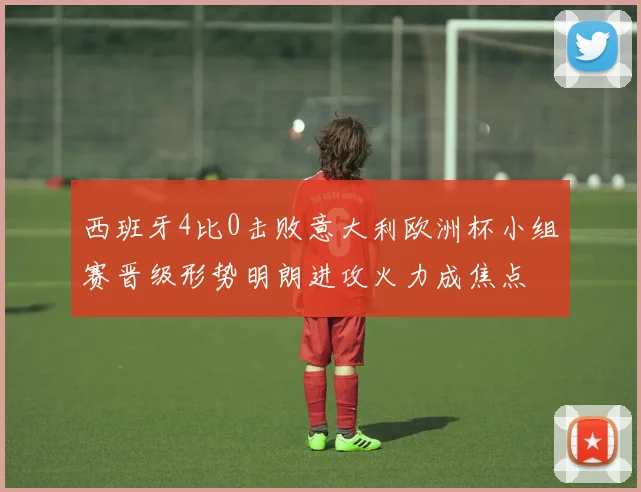 西班牙4比0击败意大利欧洲杯小组赛晋级形势明朗进攻火力成焦点